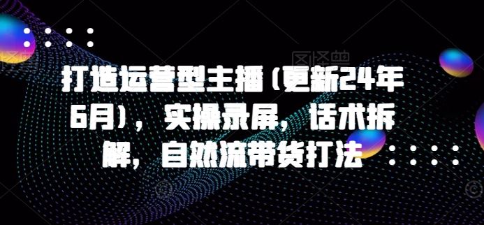 打造运营型主播(更新24年10月)，实操录屏，话术拆解，自然流带货打法_111创业网-互联网轻创第一站
