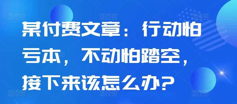 某付费文章：行动怕亏本，不动怕踏空，接下来该怎么办?_111创业网-互联网轻创第一站