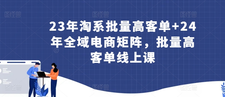 23年淘系批量高客单+24年全域电商矩阵，批量高客单线上课_111创业网-互联网轻创第一站