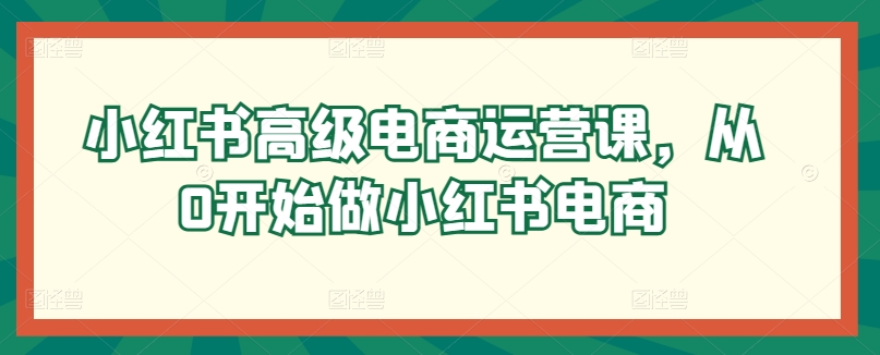 小红书高级电商运营课，从0开始做小红书电商_111创业网-互联网轻创第一站