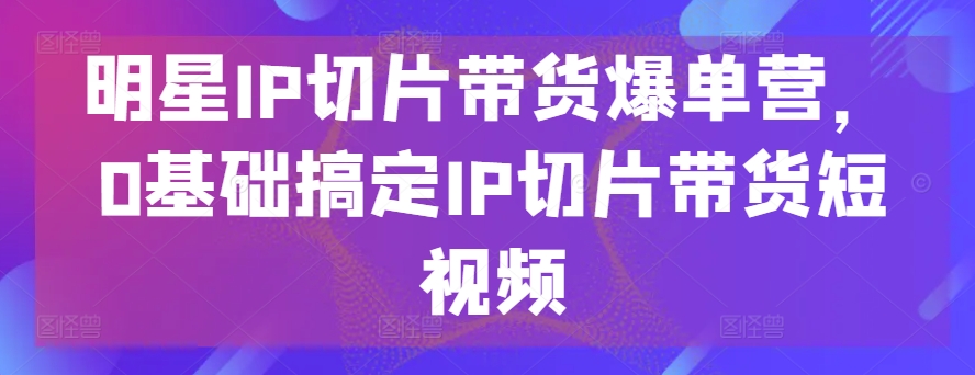 明星IP切片带货爆单营，0基础搞定IP切片带货短视频_111创业网-互联网轻创第一站