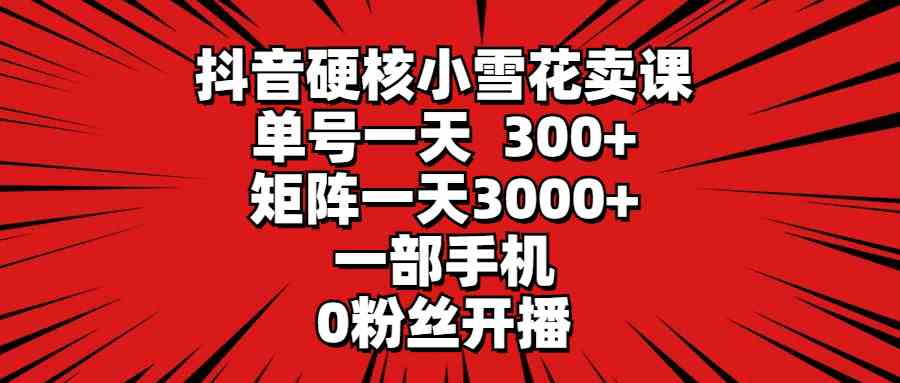 （9551期）抖音硬核小雪花卖课，单号一天300+，矩阵一天3000+，一部手机0粉丝开播_111创业网-互联网轻创第一站