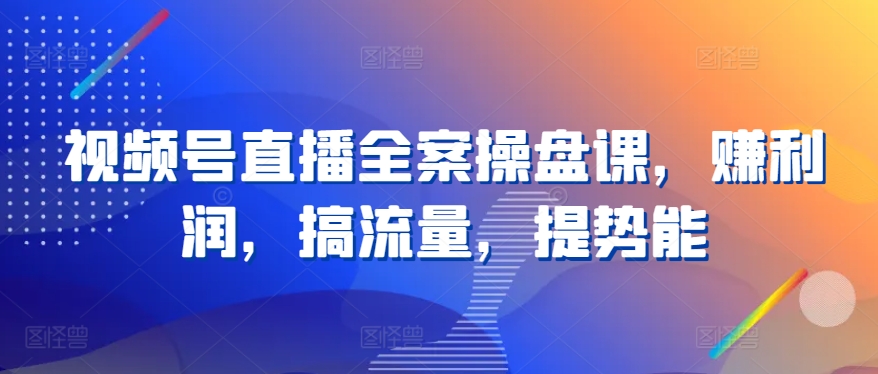 视频号直播全案操盘课，赚利润，搞流量，提势能_111创业网-互联网轻创第一站