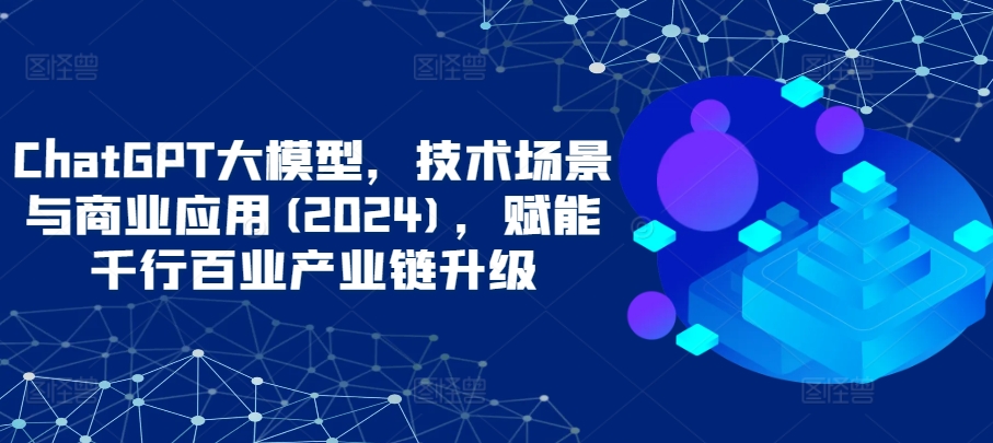 ChatGPT大模型，技术场景与商业应用(2024)，赋能千行百业产业链升级_111创业网-互联网轻创第一站