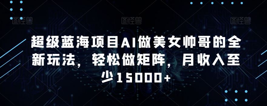 蓝海项目AI做美女帅哥的全新玩法，轻松做矩阵，月收入至少15000+_111创业网-互联网轻创第一站