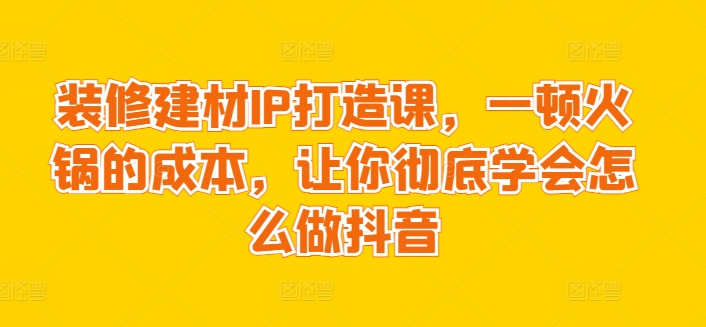 装修建材IP打造课，一顿火锅的成本，让你彻底学会怎么做抖音_111创业网-互联网轻创第一站