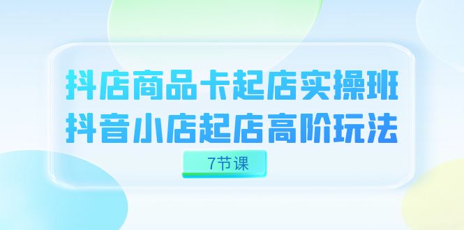 抖店-商品卡起店实战班，抖音小店起店高阶玩法（7节课）_111创业网-互联网轻创第一站