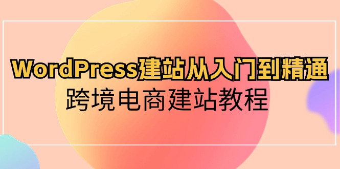WordPress建站从入门到精通，跨境电商建站教程（60节课）_111创业网-互联网轻创第一站