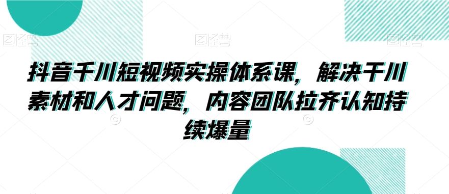抖音千川短视频实操体系课，解决干川素材和人才问题，内容团队拉齐认知持续爆量_111创业网-互联网轻创第一站