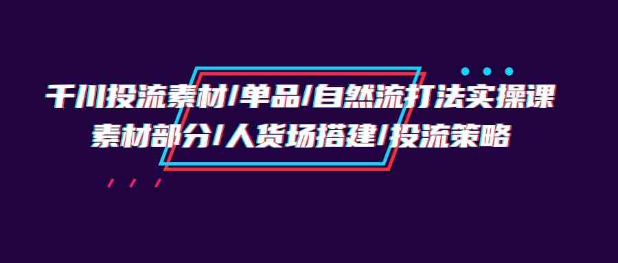 （9908期）千川投流素材/单品/自然流打法实操培训班，素材部分/人货场搭建/投流策略_111创业网-互联网轻创第一站