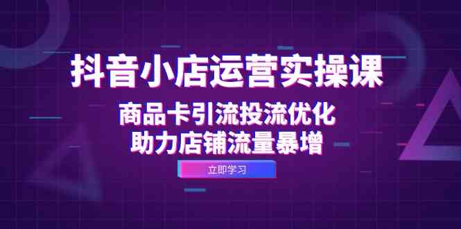 抖音小店运营实操课：商品卡引流投流优化，助力店铺流量暴增_111创业网-互联网轻创第一站