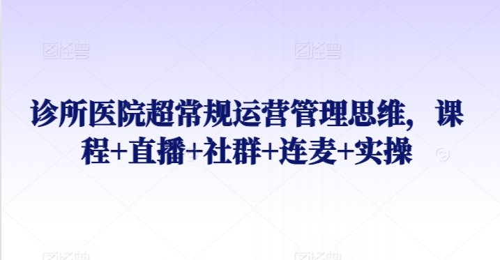 诊所医院超常规运营管理思维，课程+直播+社群+连麦+实操_111创业网-互联网轻创第一站
