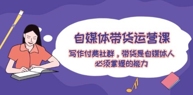 自媒体带货运营课：写作付费社群，带货是自媒体人必须掌握的能力_111创业网-互联网轻创第一站