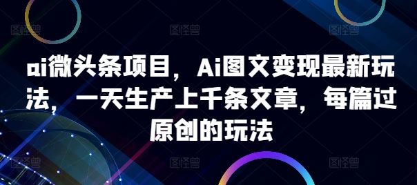 ai微头条项目，Ai图文变现最新玩法，一天生产上千条文章，每篇过原创的玩法_111创业网-互联网轻创第一站