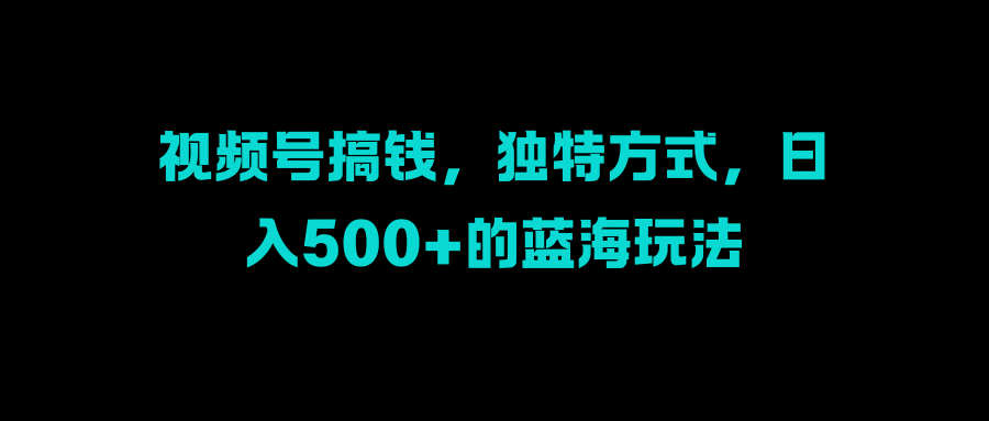 视频号搞钱，独特方式，日入500+的蓝海玩法_111创业网-互联网轻创第一站