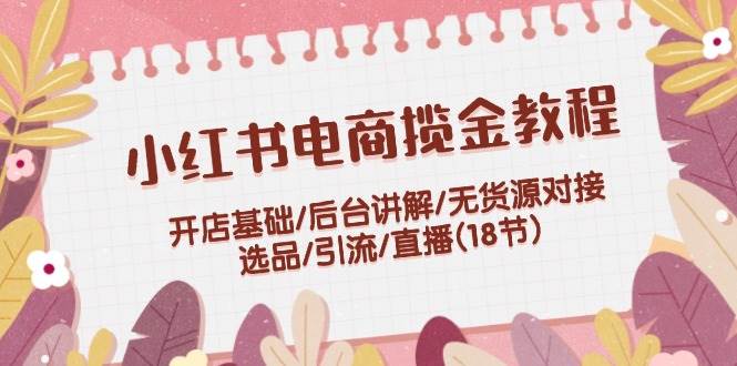 小红书电商揽金教程：开店基础/后台讲解/无货源对接/选品/引流/直播(18节)_111创业网-互联网轻创第一站