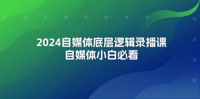 2024自媒体底层逻辑录播课，自媒体小白必看_111创业网-互联网轻创第一站