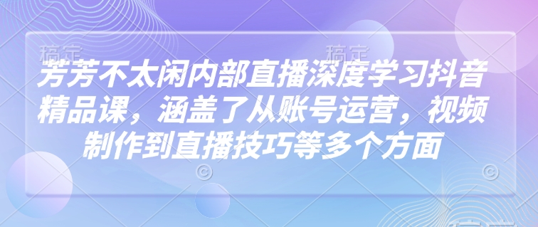 芳芳不太闲内部直播深度学习抖音精品课，涵盖了从账号运营，视频制作到直播技巧等多个方面_111创业网-互联网轻创第一站