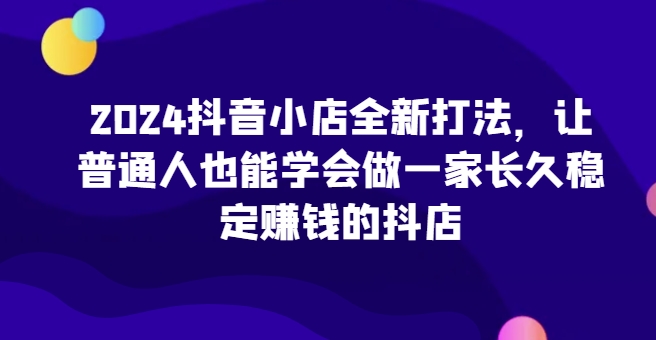 2024抖音小店全新打法，让普通人也能学会做一家长久稳定赚钱的抖店(更新)_111创业网-互联网轻创第一站