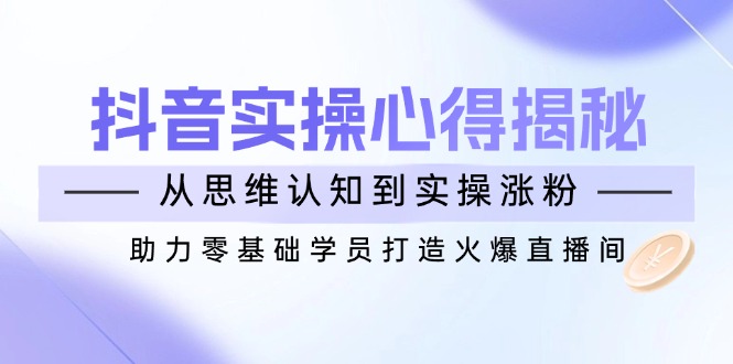 抖音实战心得揭秘，从思维认知到实操涨粉，助力零基础学员打造火爆直播间_111创业网-互联网轻创第一站