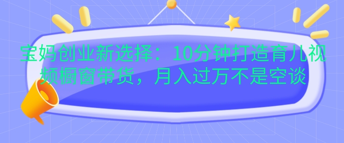 宝妈创业新选择：10分钟打造育儿视频橱窗带货，月入过W不是空谈【揭秘】_111创业网-互联网轻创第一站