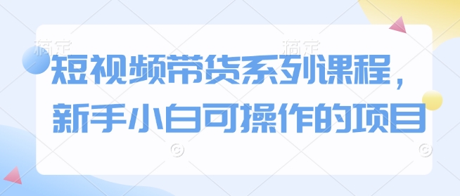 短视频带货系列课程，新手小白可操作的项目_111创业网-互联网轻创第一站